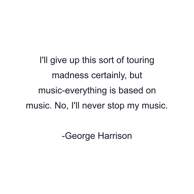 I'll give up this sort of touring madness certainly, but music-everything is based on music. No, I'll never stop my music.