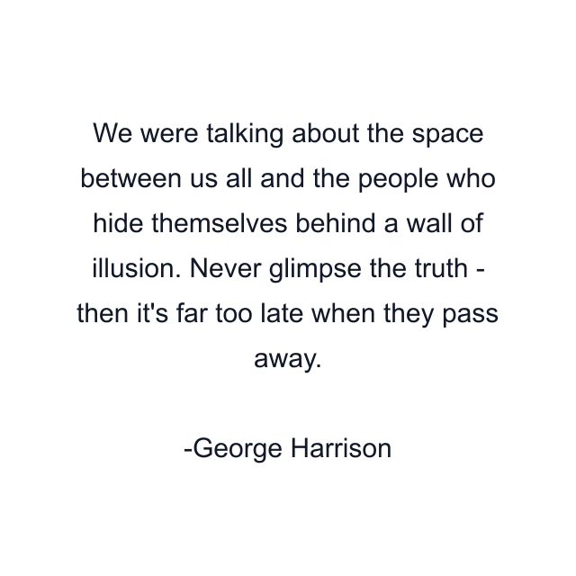 We were talking about the space between us all and the people who hide themselves behind a wall of illusion. Never glimpse the truth - then it's far too late when they pass away.