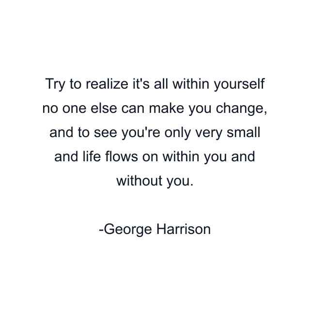 Try to realize it's all within yourself no one else can make you change, and to see you're only very small and life flows on within you and without you.