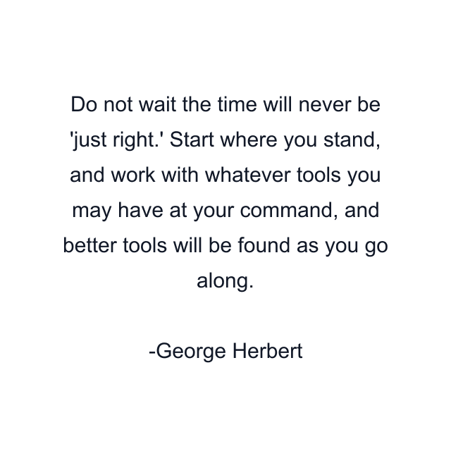 Do not wait the time will never be 'just right.' Start where you stand, and work with whatever tools you may have at your command, and better tools will be found as you go along.