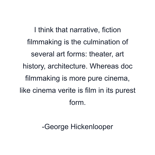 I think that narrative, fiction filmmaking is the culmination of several art forms: theater, art history, architecture. Whereas doc filmmaking is more pure cinema, like cinema verite is film in its purest form.