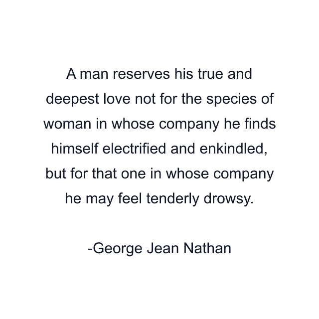 A man reserves his true and deepest love not for the species of woman in whose company he finds himself electrified and enkindled, but for that one in whose company he may feel tenderly drowsy.