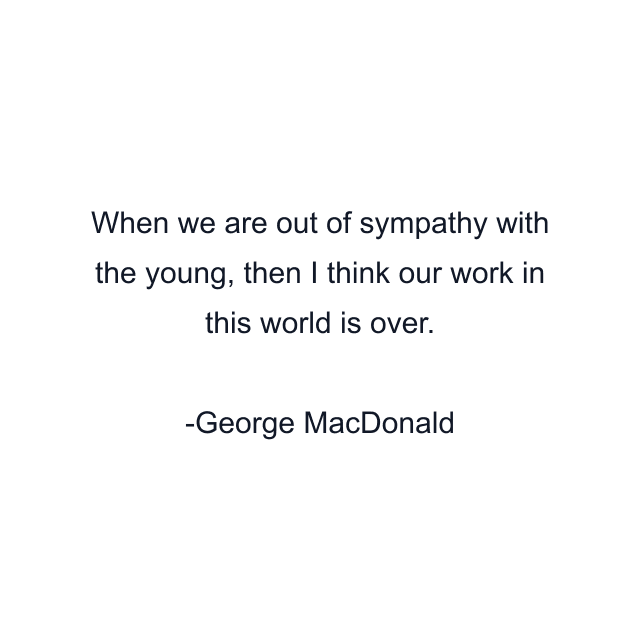 When we are out of sympathy with the young, then I think our work in this world is over.