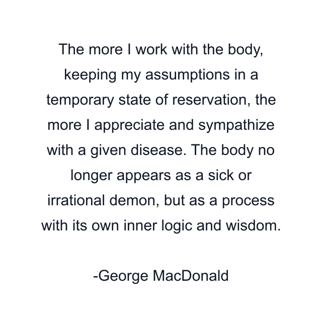 The more I work with the body, keeping my assumptions in a temporary state of reservation, the more I appreciate and sympathize with a given disease. The body no longer appears as a sick or irrational demon, but as a process with its own inner logic and wisdom.