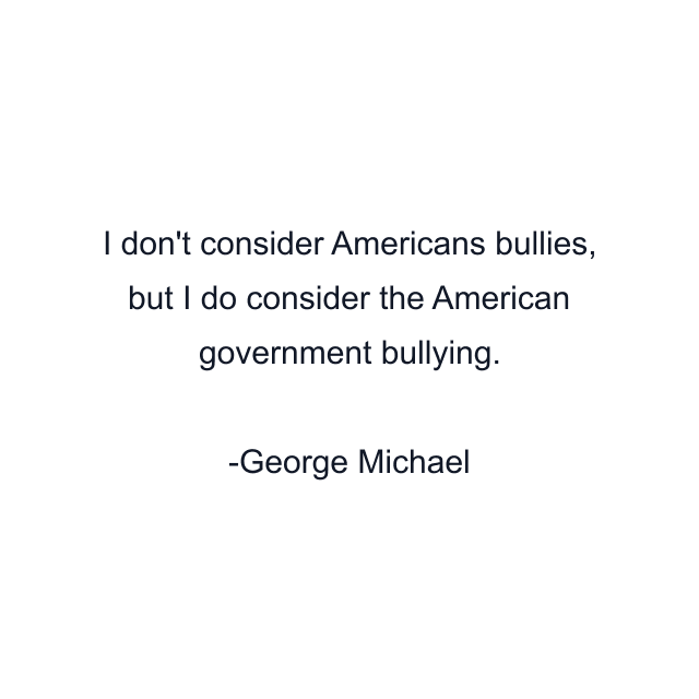 I don't consider Americans bullies, but I do consider the American government bullying.