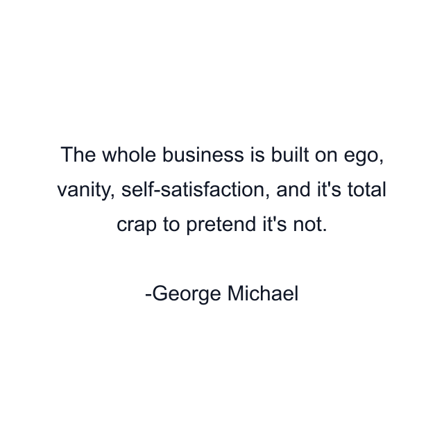 The whole business is built on ego, vanity, self-satisfaction, and it's total crap to pretend it's not.