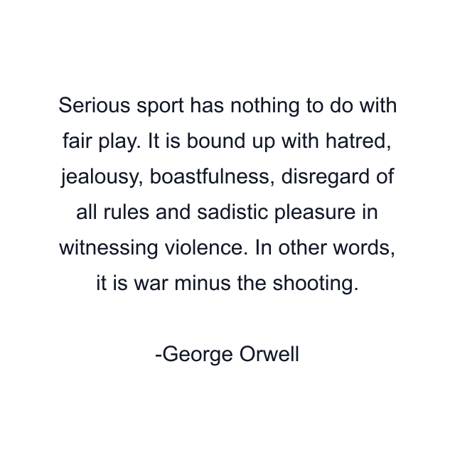 Serious sport has nothing to do with fair play. It is bound up with hatred, jealousy, boastfulness, disregard of all rules and sadistic pleasure in witnessing violence. In other words, it is war minus the shooting.