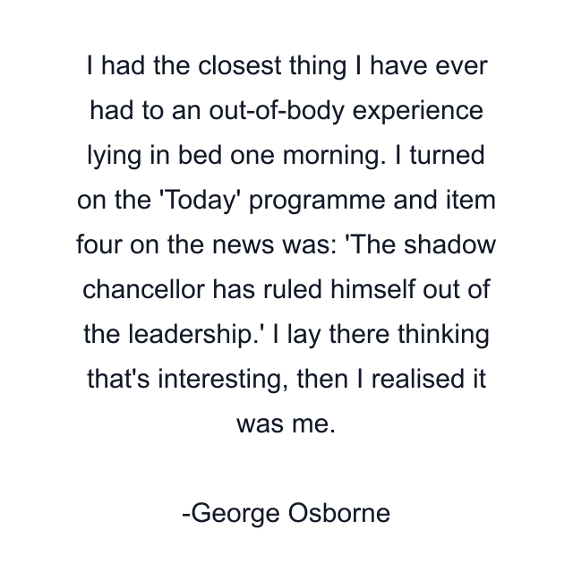 I had the closest thing I have ever had to an out-of-body experience lying in bed one morning. I turned on the 'Today' programme and item four on the news was: 'The shadow chancellor has ruled himself out of the leadership.' I lay there thinking that's interesting, then I realised it was me.