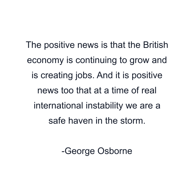 The positive news is that the British economy is continuing to grow and is creating jobs. And it is positive news too that at a time of real international instability we are a safe haven in the storm.