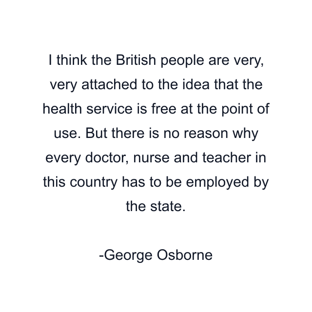 I think the British people are very, very attached to the idea that the health service is free at the point of use. But there is no reason why every doctor, nurse and teacher in this country has to be employed by the state.