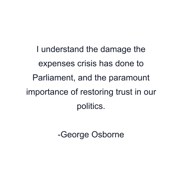 I understand the damage the expenses crisis has done to Parliament, and the paramount importance of restoring trust in our politics.