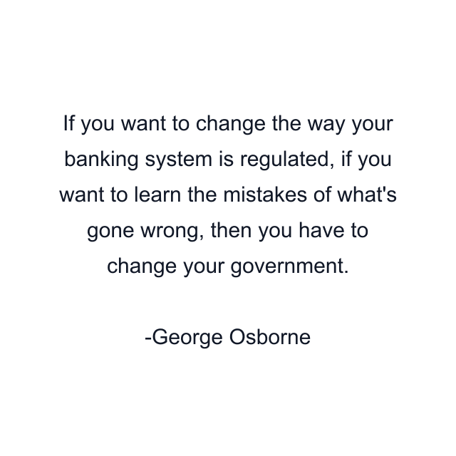 If you want to change the way your banking system is regulated, if you want to learn the mistakes of what's gone wrong, then you have to change your government.