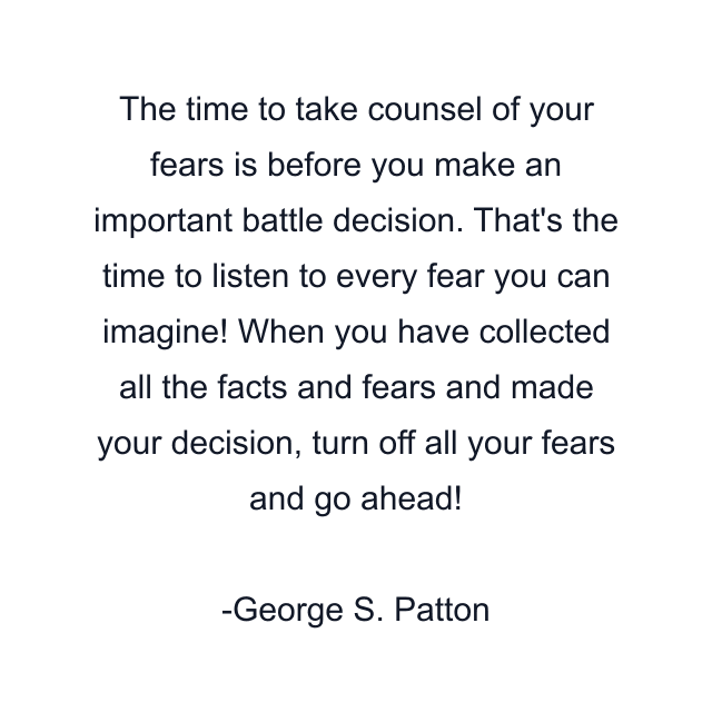 The time to take counsel of your fears is before you make an important battle decision. That's the time to listen to every fear you can imagine! When you have collected all the facts and fears and made your decision, turn off all your fears and go ahead!