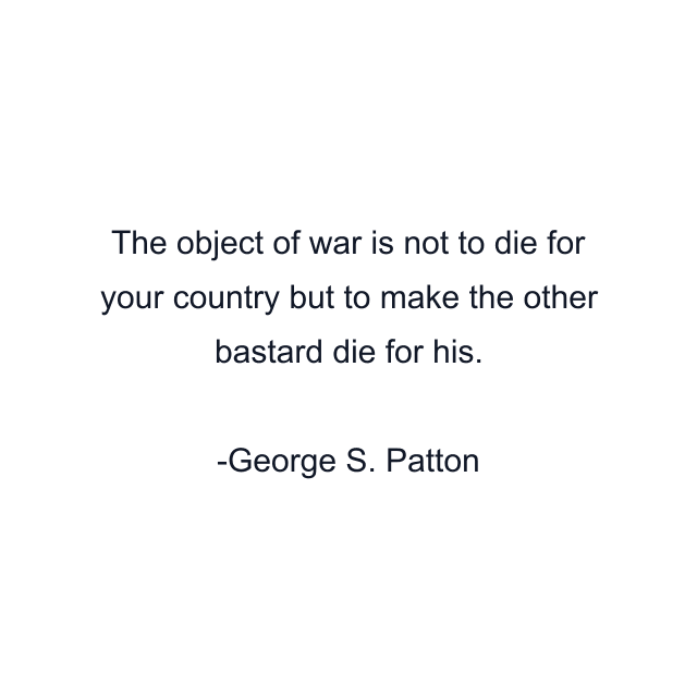 The object of war is not to die for your country but to make the other bastard die for his.