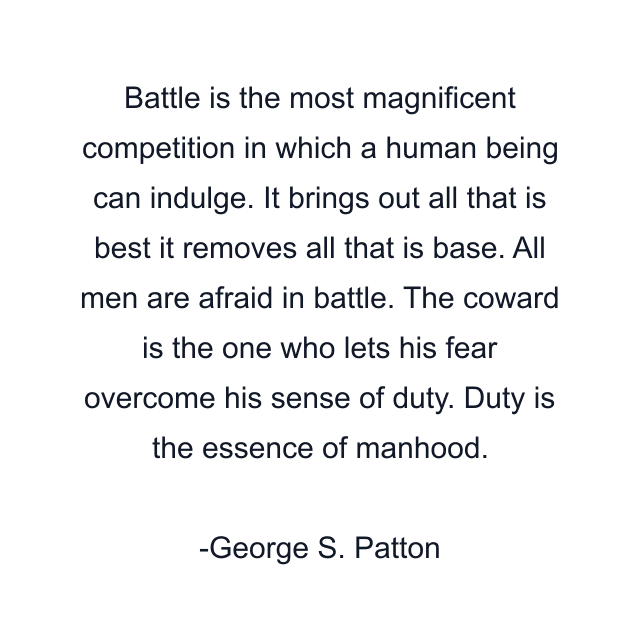 Battle is the most magnificent competition in which a human being can indulge. It brings out all that is best it removes all that is base. All men are afraid in battle. The coward is the one who lets his fear overcome his sense of duty. Duty is the essence of manhood.