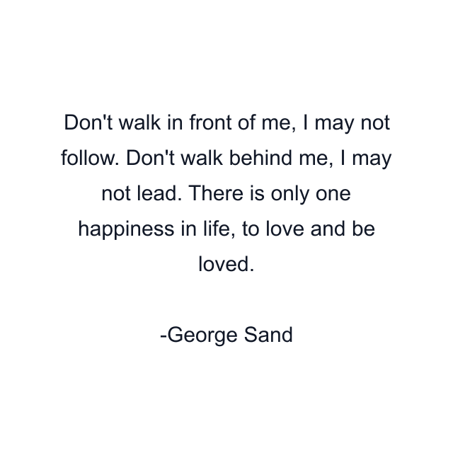 Don't walk in front of me, I may not follow. Don't walk behind me, I may not lead. There is only one happiness in life, to love and be loved.