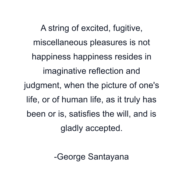 A string of excited, fugitive, miscellaneous pleasures is not happiness happiness resides in imaginative reflection and judgment, when the picture of one's life, or of human life, as it truly has been or is, satisfies the will, and is gladly accepted.