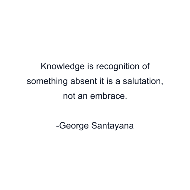 Knowledge is recognition of something absent it is a salutation, not an embrace.