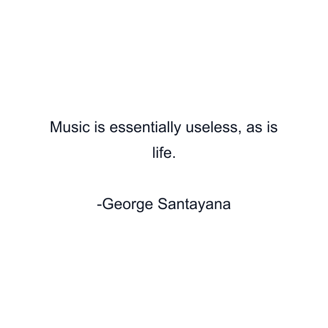 Music is essentially useless, as is life.