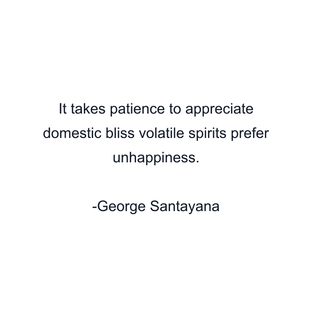 It takes patience to appreciate domestic bliss volatile spirits prefer unhappiness.