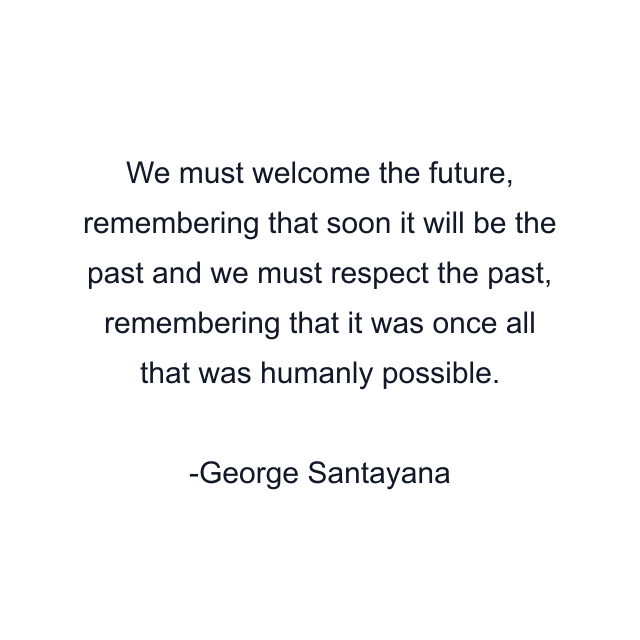 We must welcome the future, remembering that soon it will be the past and we must respect the past, remembering that it was once all that was humanly possible.