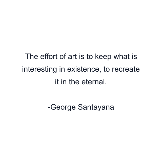 The effort of art is to keep what is interesting in existence, to recreate it in the eternal.