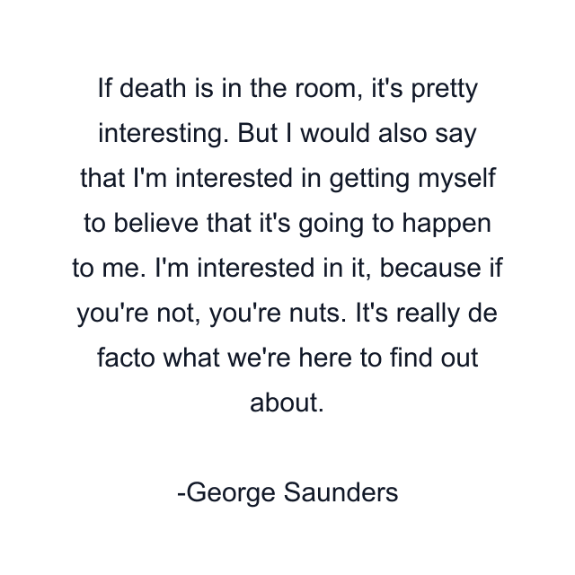 If death is in the room, it's pretty interesting. But I would also say that I'm interested in getting myself to believe that it's going to happen to me. I'm interested in it, because if you're not, you're nuts. It's really de facto what we're here to find out about.