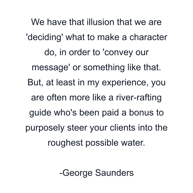 We have that illusion that we are 'deciding' what to make a character do, in order to 'convey our message' or something like that. But, at least in my experience, you are often more like a river-rafting guide who's been paid a bonus to purposely steer your clients into the roughest possible water.