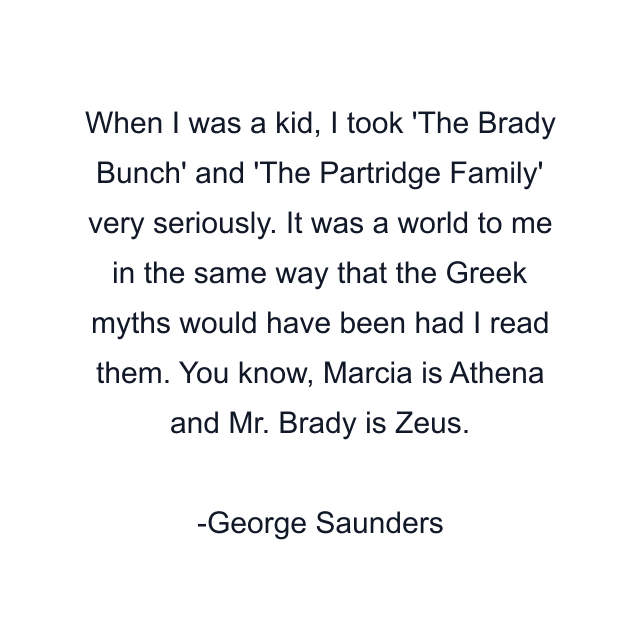 When I was a kid, I took 'The Brady Bunch' and 'The Partridge Family' very seriously. It was a world to me in the same way that the Greek myths would have been had I read them. You know, Marcia is Athena and Mr. Brady is Zeus.