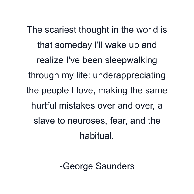 The scariest thought in the world is that someday I'll wake up and realize I've been sleepwalking through my life: underappreciating the people I love, making the same hurtful mistakes over and over, a slave to neuroses, fear, and the habitual.