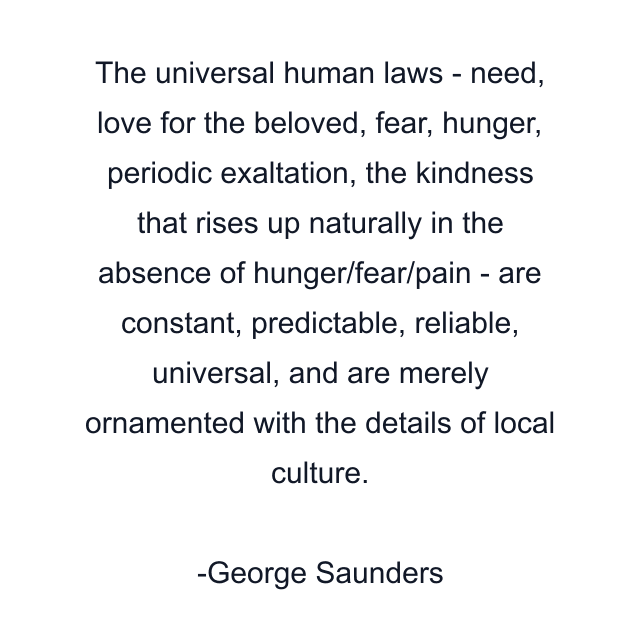 The universal human laws - need, love for the beloved, fear, hunger, periodic exaltation, the kindness that rises up naturally in the absence of hunger/fear/pain - are constant, predictable, reliable, universal, and are merely ornamented with the details of local culture.