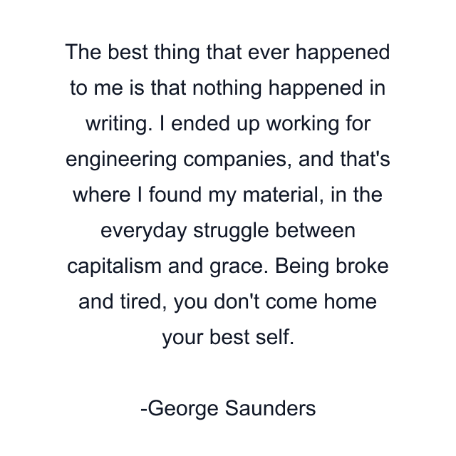 The best thing that ever happened to me is that nothing happened in writing. I ended up working for engineering companies, and that's where I found my material, in the everyday struggle between capitalism and grace. Being broke and tired, you don't come home your best self.