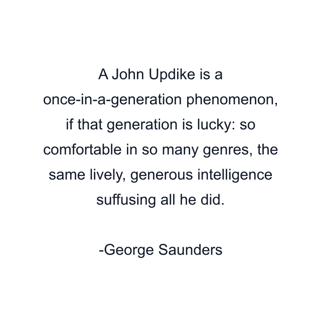 A John Updike is a once-in-a-generation phenomenon, if that generation is lucky: so comfortable in so many genres, the same lively, generous intelligence suffusing all he did.