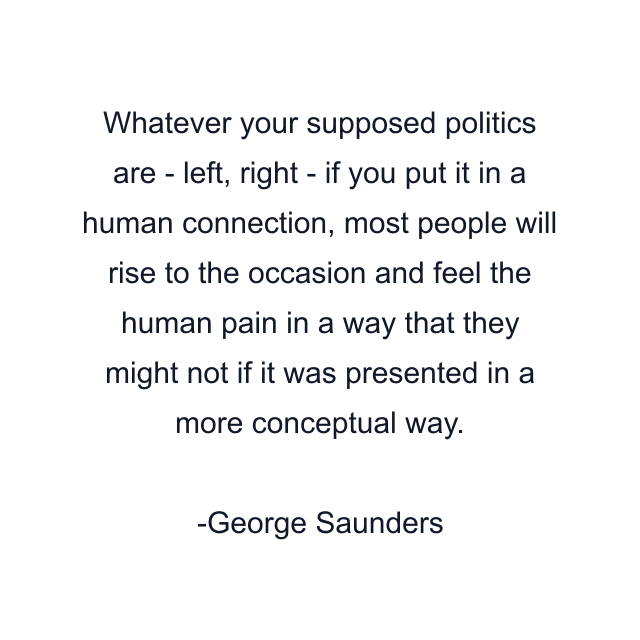 Whatever your supposed politics are - left, right - if you put it in a human connection, most people will rise to the occasion and feel the human pain in a way that they might not if it was presented in a more conceptual way.