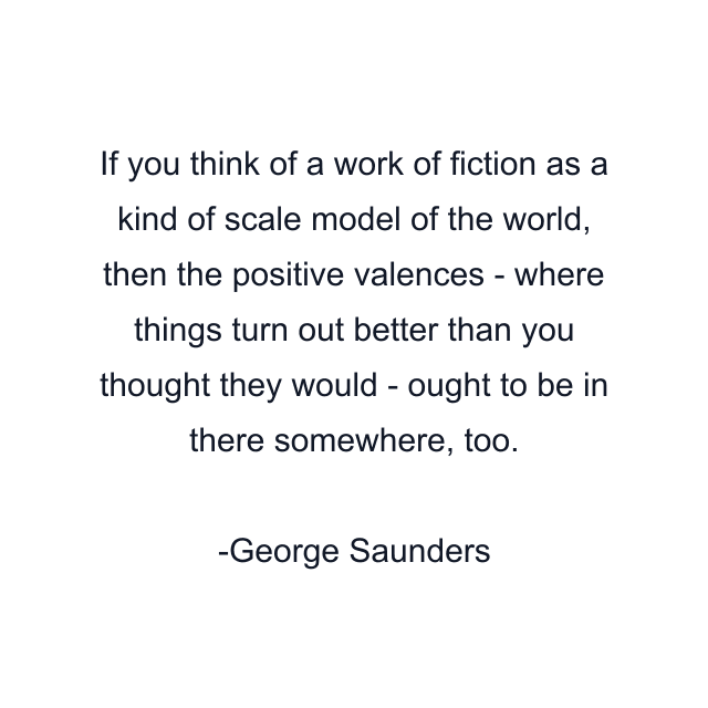 If you think of a work of fiction as a kind of scale model of the world, then the positive valences - where things turn out better than you thought they would - ought to be in there somewhere, too.