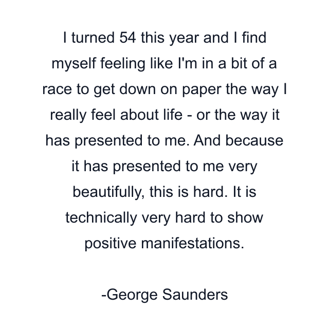 I turned 54 this year and I find myself feeling like I'm in a bit of a race to get down on paper the way I really feel about life - or the way it has presented to me. And because it has presented to me very beautifully, this is hard. It is technically very hard to show positive manifestations.