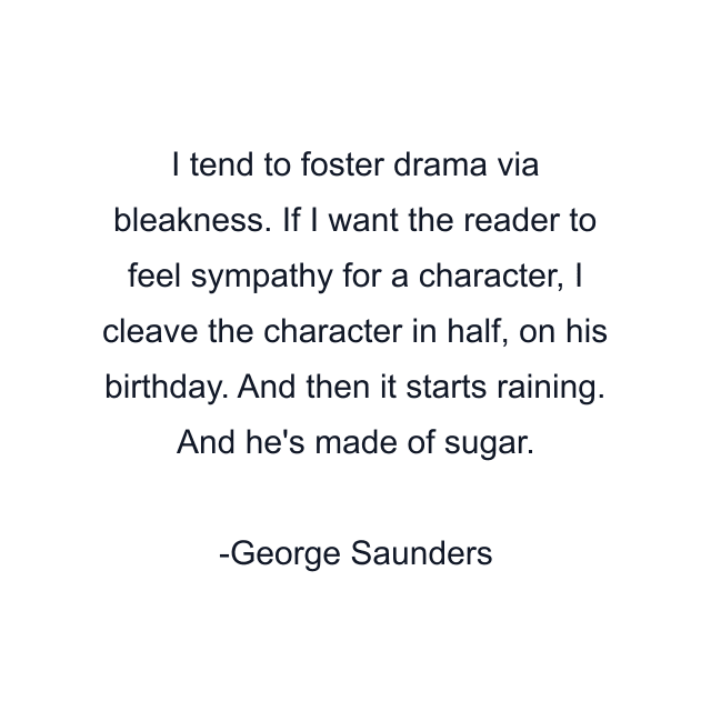 I tend to foster drama via bleakness. If I want the reader to feel sympathy for a character, I cleave the character in half, on his birthday. And then it starts raining. And he's made of sugar.