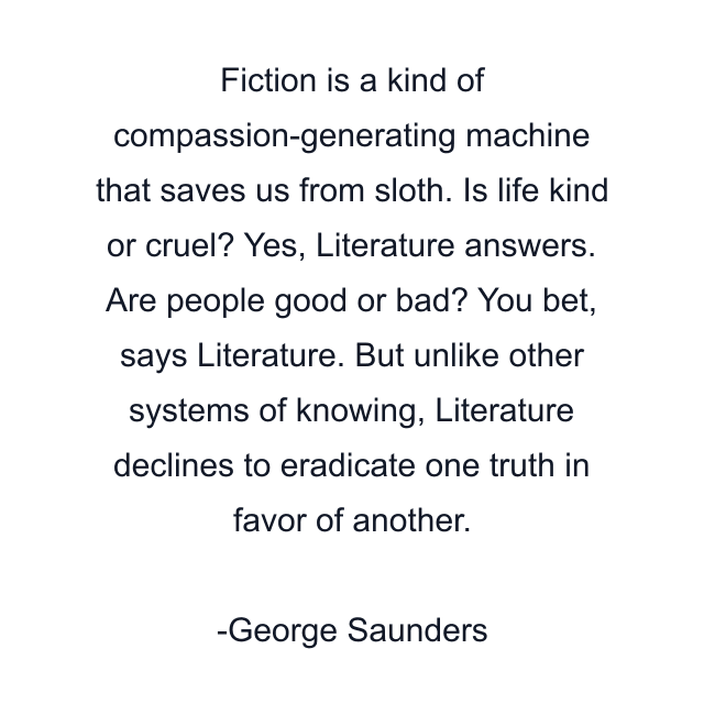 Fiction is a kind of compassion-generating machine that saves us from sloth. Is life kind or cruel? Yes, Literature answers. Are people good or bad? You bet, says Literature. But unlike other systems of knowing, Literature declines to eradicate one truth in favor of another.