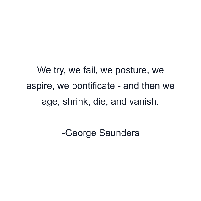 We try, we fail, we posture, we aspire, we pontificate - and then we age, shrink, die, and vanish.