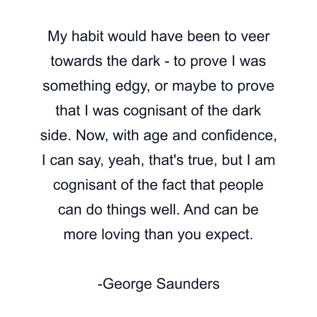 My habit would have been to veer towards the dark - to prove I was something edgy, or maybe to prove that I was cognisant of the dark side. Now, with age and confidence, I can say, yeah, that's true, but I am cognisant of the fact that people can do things well. And can be more loving than you expect.