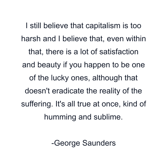 I still believe that capitalism is too harsh and I believe that, even within that, there is a lot of satisfaction and beauty if you happen to be one of the lucky ones, although that doesn't eradicate the reality of the suffering. It's all true at once, kind of humming and sublime.