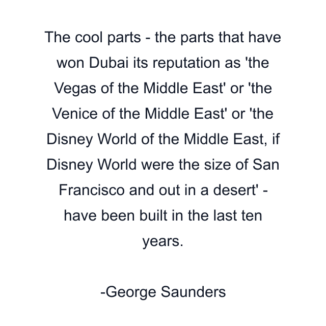 The cool parts - the parts that have won Dubai its reputation as 'the Vegas of the Middle East' or 'the Venice of the Middle East' or 'the Disney World of the Middle East, if Disney World were the size of San Francisco and out in a desert' - have been built in the last ten years.