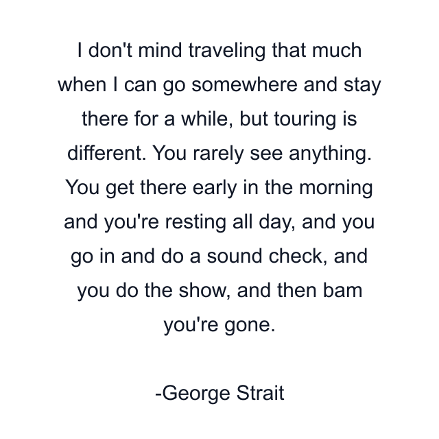 I don't mind traveling that much when I can go somewhere and stay there for a while, but touring is different. You rarely see anything. You get there early in the morning and you're resting all day, and you go in and do a sound check, and you do the show, and then bam you're gone.