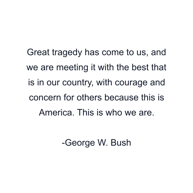 Great tragedy has come to us, and we are meeting it with the best that is in our country, with courage and concern for others because this is America. This is who we are.