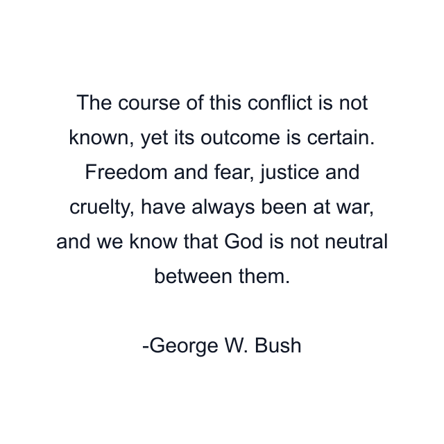 The course of this conflict is not known, yet its outcome is certain. Freedom and fear, justice and cruelty, have always been at war, and we know that God is not neutral between them.