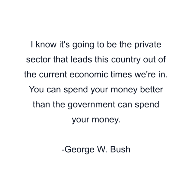 I know it's going to be the private sector that leads this country out of the current economic times we're in. You can spend your money better than the government can spend your money.