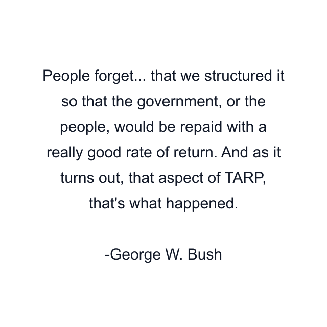 People forget... that we structured it so that the government, or the people, would be repaid with a really good rate of return. And as it turns out, that aspect of TARP, that's what happened.