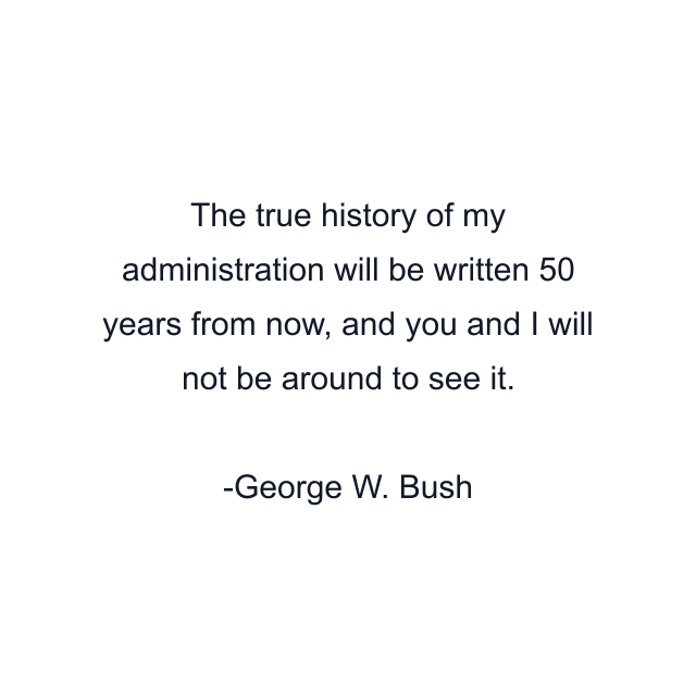 The true history of my administration will be written 50 years from now, and you and I will not be around to see it.