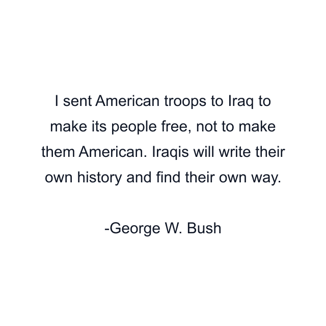 I sent American troops to Iraq to make its people free, not to make them American. Iraqis will write their own history and find their own way.