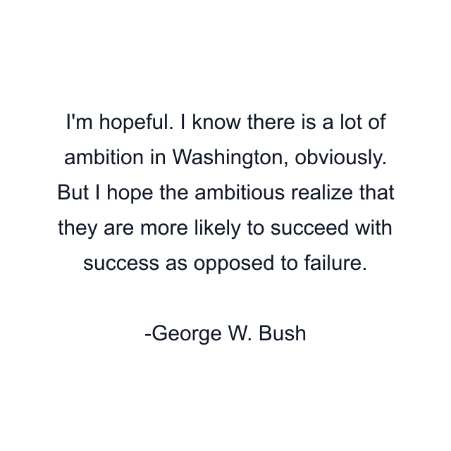 I'm hopeful. I know there is a lot of ambition in Washington, obviously. But I hope the ambitious realize that they are more likely to succeed with success as opposed to failure.